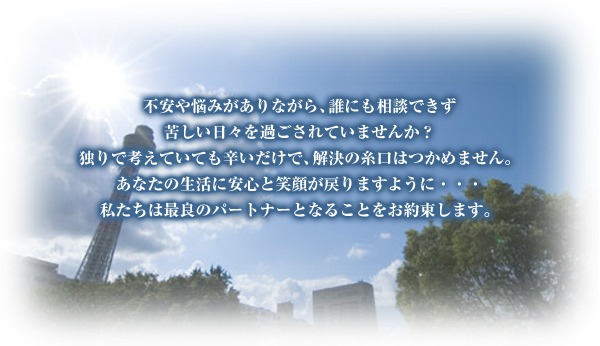 不安や悩みがありながら、誰にも相談できず苦しい日々を過ごされていませんか?独りで考えていても辛いだけ、解決の糸口はつかめません。あなたの生活に安心と笑顔が戻りますように・・・私たちは最良のパートナーとなることを約束します。