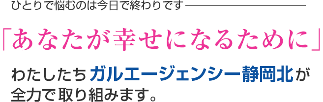 ひとりで悩むのは今日で終わりです。「あなたが幸せになるために」わたしたちガルエージェンシー静岡北が全力で取り組みます