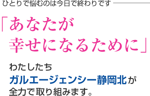 ひとりで悩むのは今日で終わりです。「あなたが幸せになるために」わたしたちガルエージェンシー静岡北が全力で取り組みます